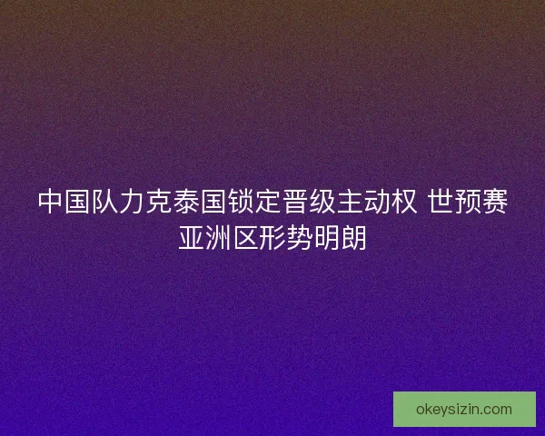 中国队力克泰国锁定晋级主动权 世预赛亚洲区形势明朗