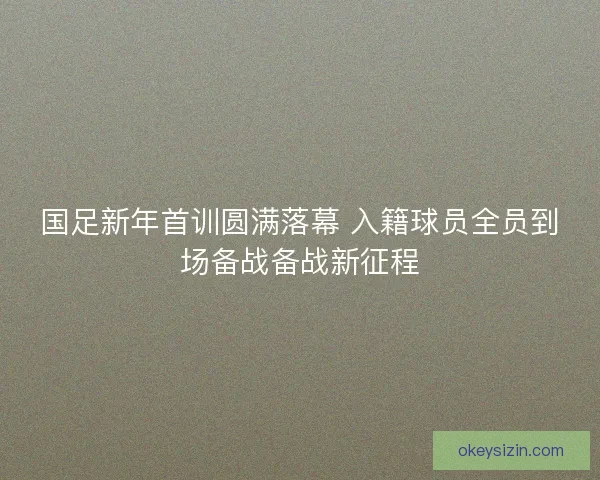 国足新年首训圆满落幕 入籍球员全员到场备战备战新征程