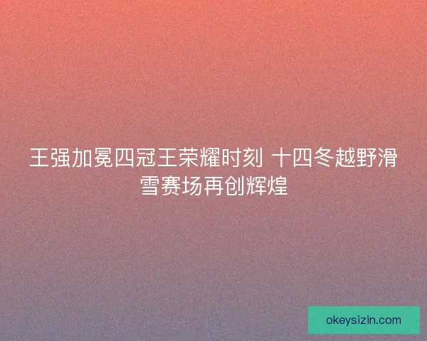 王强加冕四冠王荣耀时刻 十四冬越野滑雪赛场再创辉煌 王强加冕四冠王荣耀时刻 十四冬越野滑雪赛场再创辉煌