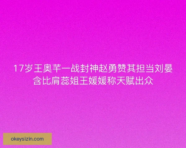 17岁王奥芊一战封神赵勇赞其担当刘晏含比肩蕊姐王媛媛称天赋出众