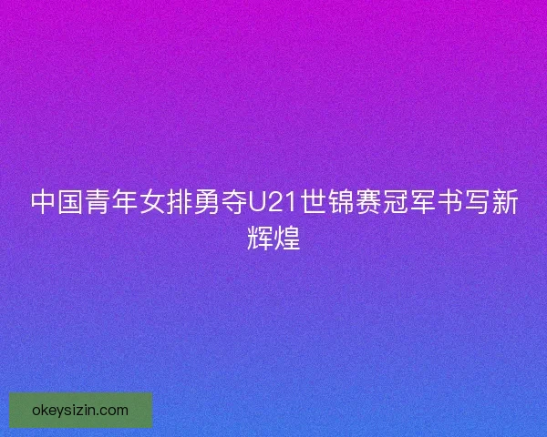 中国青年女排勇夺U21世锦赛冠军书写新辉煌