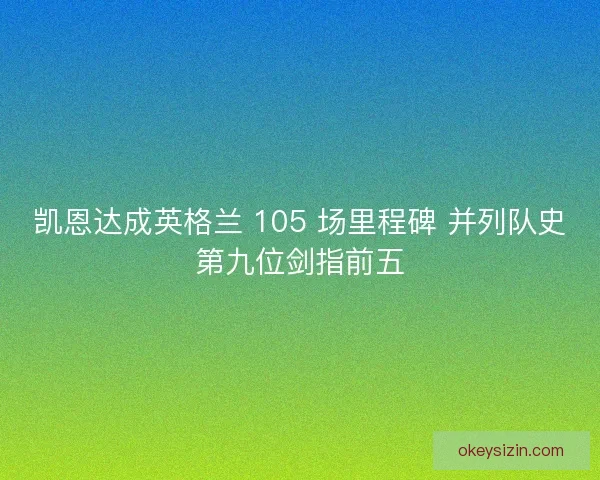 凯恩达成英格兰 105 场里程碑 并列队史第九位剑指前五