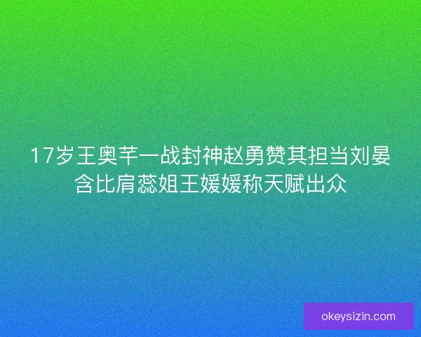 17岁王奥芊一战封神赵勇赞其担当刘晏含比肩蕊姐王媛媛称天赋出众 17岁王奥芊一战封神赵勇赞其担当刘晏含比肩蕊姐王媛媛称天赋出众