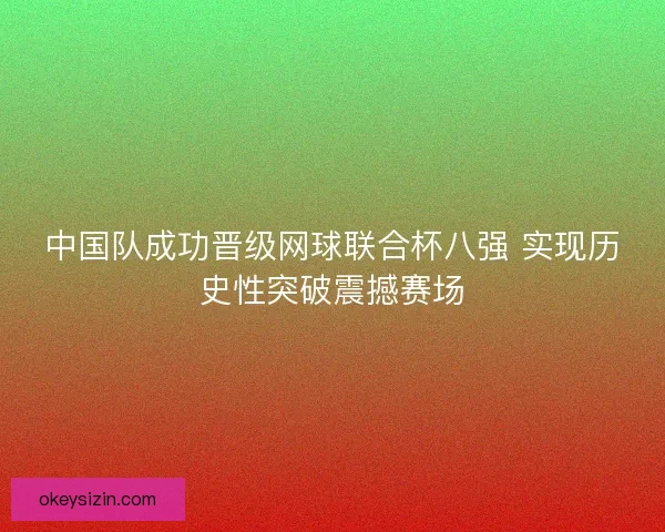 中国队成功晋级网球联合杯八强 实现历史性突破震撼赛场 中国队成功晋级网球联合杯八强 实现历史性突破震撼赛场