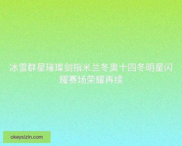 冰雪群星璀璨剑指米兰冬奥十四冬明星闪耀赛场荣耀再续