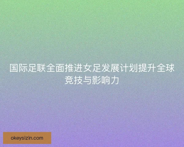 国际足联全面推进女足发展计划提升全球竞技与影响力 国际足联全面推进女足发展计划提升全球竞技与影响力
