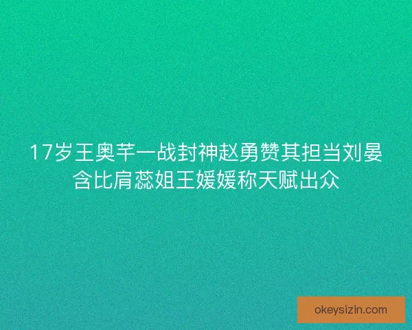 17岁王奥芊一战封神赵勇赞其担当刘晏含比肩蕊姐王媛媛称天赋出众