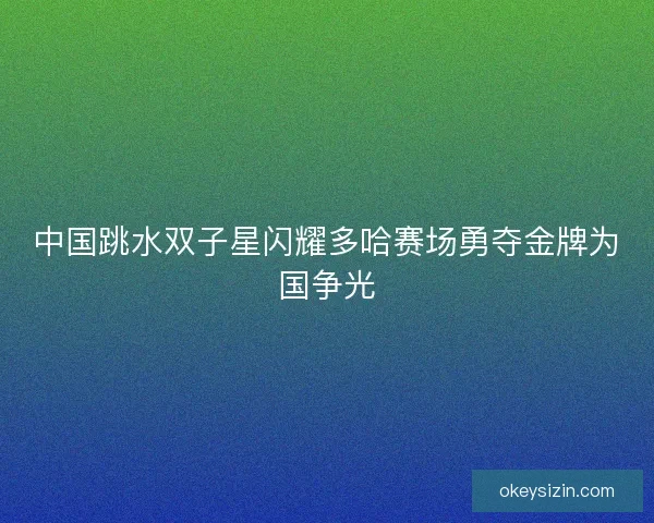 中国跳水双子星闪耀多哈赛场勇夺金牌为国争光 中国跳水双子星闪耀多哈赛场勇夺金牌为国争光